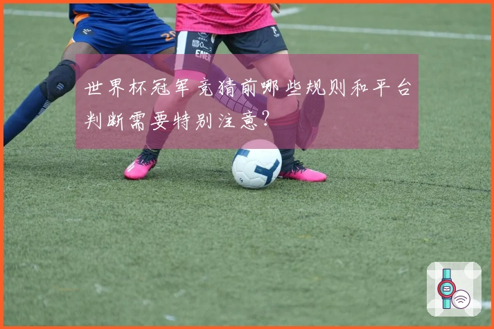 世界杯冠军竞猜前哪些规则和平台判断需要特别注意？