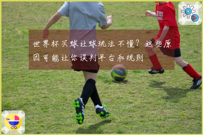 世界杯买球让球玩法不懂？这些原因可能让你误判平台和规则